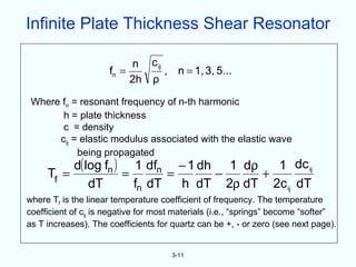 Infinite Plate Thickness Shear Resonator

                          n c ij
                     fn =        , n = 1, 3, 5...
                          2h ρ

 Where fn = resonant frequency of n-th harmonic
       h = plate thickness
       c = density
      cij = elastic modulus associated with the elastic wave
           being propagated
          d( log fn ) 1 dfn − 1 dh 1 dρ    1 dc ij
     Tf =            =       =     −     +
              dT       fn dT   h dT 2ρ dT 2c ij dT
where Tf is the linear temperature coefficient of frequency. The temperature
coefficient of cij is negative for most materials (i.e., “springs” become “softer”
as T increases). The coefficients for quartz can be +, - or zero (see next page).


                                      3-11
 
