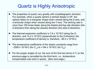 Quartz is Highly Anisotropic
 The properties of quartz vary greatly with crystallographic direction.
  For example, when a quartz sphere is etched deeply in HF, the
  sphere takes on a triangular shape when viewed along the Z-axis, and
  a lenticular shape when viewed along the Y-axis. The etching rate is
  more than 100 times faster along the fastest etching rate direction (the
  Z-direction) than along the slowest direction (the slow-X-direction).

 The thermal expansion coefficient is 7.8 x 10-6/6 C along the Z-
  direction, and 14.3 x 10-6/6 C perpendicular to the Z-direction; the
  temperature coefficient of density is, therefore, -36.4 x 10-6/6 C.

 The temperature coefficients of the elastic constants range from
  -3300 x 10-6/6 C (for C12) to +164 x 10-6/6 C (for C66).

 For the proper angles of cut, the sum of the first two terms in Tf on the
  previous page is cancelled by the third term, i.e., temperature
  compensated cuts exist in quartz. (See next page.)

                                    3-12
 