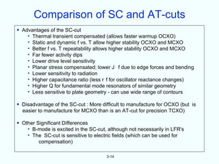 Comparison of SC and AT-cuts
• Advantages of the SC-cut
    • Thermal transient compensated (allows faster warmup OCXO)
    • Static and dynamic f vs. T allow higher stability OCXO and MCXO
    • Better f vs. T repeatability allows higher stability OCXO and MCXO
    • Far fewer activity dips
    • Lower drive level sensitivity
    • Planar stress compensated; lower J f due to edge forces and bending
    • Lower sensitivity to radiation
    • Higher capacitance ratio (less r f for oscillator reactance changes)
    • Higher Q for fundamental mode resonators of similar geometry
    • Less sensitive to plate geometry - can use wide range of contours

• Disadvantage of the SC-cut : More difficult to manufacture for OCXO (but is
  easier to manufacture for MCXO than is an AT-cut for precision TCXO)

• Other Significant Differences
    • B-mode is excited in the SC-cut, although not necessarily in LFR's
    • The SC-cut is sensitive to electric fields (which can be used for
         compensation)

                                      3-14
 