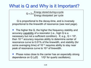 What is Q and Why is it Important?
                    Energy stored during a cycle
             Q≡2π
                    Energy dissipated per cycle

     Q is proportional to the decay-time, and is inversely
 proportional to the linewidth of resonance (see next page).

 •  The higher the Q, the higher the frequency stability and
 accuracy capability of a resonator (i.e., high Q is a
 necessary but not a sufficient condition). If, e.g., Q = 106,
 then 10-10 accuracy requires ability to determine center of
 resonance curve to 0.01% of the linewidth, and stability (for
 some averaging time) of 10-12 requires ability to stay near
 peak of resonance curve to 10-6 of linewidth.

 •  Phase noise close to the carrier has an especially strong
 dependence on Q (L(f) 1/Q4 for quartz oscillators).

                              3-26
 