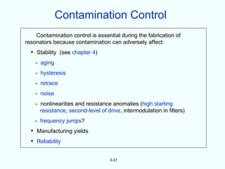 Contamination Control
    Contamination control is essential during the fabrication of
resonators because contamination can adversely affect:
  • Stability (see chapter 4)
    - aging
    - hysteresis
    - retrace
    - noise
    - nonlinearities and resistance anomalies (high starting
      resistance, second-level of drive, intermodulation in filters)
    - frequency jumps?
  • Manufacturing yields
  • Reliability

                                   3-31
 