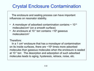 Crystal Enclosure Contamination
  The enclosure and sealing process can have important
influences on resonator stability.

• A monolayer of adsorbed contamination contains ~ 1015
  molecules/cm2 (on a smooth surface)
• An enclosure at 10-7 torr contains ~109 gaseous
  molecules/cm3

Therefore:
  In a 1 cm3 enclosure that has a monolayer of contamination
on its inside surfaces, there are ~106 times more adsorbed
molecules than gaseous molecules when the enclosure is sealed
at 10-7 torr. The desorption and adsorption of such adsorbed
molecules leads to aging, hysteresis, retrace, noise, etc.


                            3-32
 