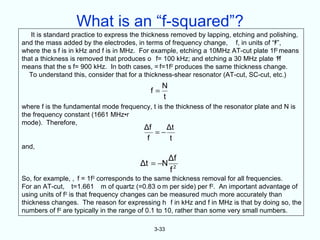 What is an “f-squared”?
   It is standard practice to express the thickness removed by lapping, etching and polishing,
and the mass added by the electrodes, in terms of frequency change, f, in units of “f2”,
where the s f is in kHz and f is in MHz. For example, etching a 10MHz AT-cut plate 1f2 means
that a thickness is removed that produces o f= 100 kHz; and etching a 30 MHz plate 1f 2

means that the s f= 900 kHz. In both cases, = f=1f2 produces the same thickness change.
  To understand this, consider that for a thickness-shear resonator (AT-cut, SC-cut, etc.)
                                                N
                                           f=
                                                t
where f is the fundamental mode frequency, t is the thickness of the resonator plate and N is
the frequency constant (1661 MHz•r
mode). Therefore,
                                         Δf    Δt
                                            =−
                                          f     t
and,
                                                    Δf
                                        Δt = −N
                                                    f2
So, for example, , f = 1f2 corresponds to the same thickness removal for all frequencies.
For an AT-cut, t=1.661 m of quartz (=0.83 o m per side) per f2. An important advantage of
using units of f2 is that frequency changes can be measured much more accurately than
thickness changes. The reason for expressing h f in kHz and f in MHz is that by doing so, the
numbers of f2 are typically in the range of 0.1 to 10, rather than some very small numbers.

                                             3-33
 
