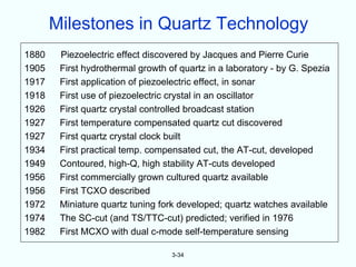 Milestones in Quartz Technology
1880    Piezoelectric effect discovered by Jacques and Pierre Curie
1905    First hydrothermal growth of quartz in a laboratory - by G. Spezia
1917    First application of piezoelectric effect, in sonar
1918    First use of piezoelectric crystal in an oscillator
1926    First quartz crystal controlled broadcast station
1927    First temperature compensated quartz cut discovered
1927    First quartz crystal clock built
1934    First practical temp. compensated cut, the AT-cut, developed
1949    Contoured, high-Q, high stability AT-cuts developed
1956    First commercially grown cultured quartz available
1956    First TCXO described
1972    Miniature quartz tuning fork developed; quartz watches available
1974    The SC-cut (and TS/TTC-cut) predicted; verified in 1976
1982    First MCXO with dual c-mode self-temperature sensing

                                   3-34
 