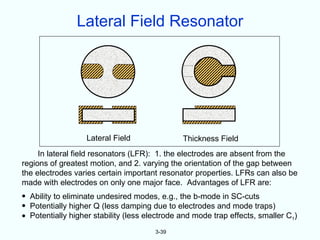 Lateral Field Resonator




                   Lateral Field               Thickness Field
     In lateral field resonators (LFR): 1. the electrodes are absent from the
regions of greatest motion, and 2. varying the orientation of the gap between
the electrodes varies certain important resonator properties. LFRs can also be
made with electrodes on only one major face. Advantages of LFR are:
• Ability to eliminate undesired modes, e.g., the b-mode in SC-cuts
• Potentially higher Q (less damping due to electrodes and mode traps)
• Potentially higher stability (less electrode and mode trap effects, smaller C1)
                                       3-39
 