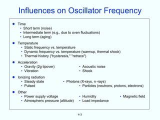 Influences on Oscillator Frequency
 Time
   • Short term (noise)
   • Intermediate term (e.g., due to oven fluctuations)
   • Long term (aging)
 Temperature
    • Static frequency vs. temperature
    • Dynamic frequency vs. temperature (warmup, thermal shock)
    • Thermal history ("hysteresis," "retrace")
 Acceleration
    • Gravity (2g tipover)               • Acoustic noise
    • Vibration                          • Shock
 Ionizing radiation
    • Steady state             • Photons (X-rays, n -rays)
    • Pulsed                            • Particles (neutrons, protons, electrons)
 Other
    • Power supply voltage               • Humidity                • Magnetic field
    • Atmospheric pressure (altitude)    • Load impedance


                                         4-3
 