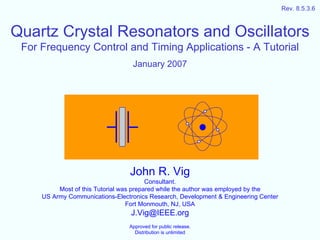 Rev. 8.5.3.6



Quartz Crystal Resonators and Oscillators
 For Frequency Control and Timing Applications - A Tutorial
                                  January 2007




                                 John R. Vig
                                         Consultant.
          Most of this Tutorial was prepared while the author was employed by the
     US Army Communications-Electronics Research, Development & Engineering Center
                                  Fort Monmouth, NJ, USA
                                  J.Vig@IEEE.org
                                 Approved for public release.
                                   Distribution is unlimited
 