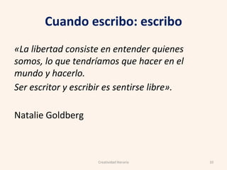 Cuando escribo: escribo
«La libertad consiste en entender quienes
somos, lo que tendríamos que hacer en el
mundo y hacerlo.
Ser escritor y escribir es sentirse libre».
Natalie Goldberg
10Creatividad literaria
 