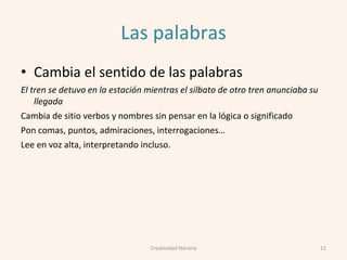 Las palabras
• Cambia el sentido de las palabras
El tren se detuvo en la estación mientras el silbato de otro tren anunciaba su
llegada
Cambia de sitio verbos y nombres sin pensar en la lógica o significado
Pon comas, puntos, admiraciones, interrogaciones…
Lee en voz alta, interpretando incluso.
11Creatividad literaria
 