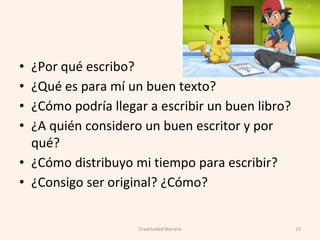 • ¿Por qué escribo?
• ¿Qué es para mí un buen texto?
• ¿Cómo podría llegar a escribir un buen libro?
• ¿A quién considero un buen escritor y por
qué?
• ¿Cómo distribuyo mi tiempo para escribir?
• ¿Consigo ser original? ¿Cómo?
15Creatividad literaria
 