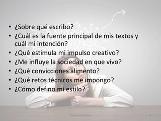 • ¿Sobre qué escribo?
• ¿Cuál es la fuente principal de mis textos y
cuál mi intención?
• ¿Qué estimula mi impulso creativo?
• ¿Me influye la sociedad en que vivo?
• ¿Qué convicciones alimento?
• ¿Qué retos técnicos me impongo?
• ¿Cómo defino mi estilo?
16Creatividad literaria
 