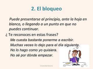 2. El bloqueo
Puede presentarse al principio, ante la hoja en
blanco, o llegando a un punto en que no
puedes continuar.
¿ Te reconoces en estas frases?
Me cuesta bastante ponerme a escribir.
Muchas veces lo dejo para el día siguiente.
No lo hago como yo quisiera.
No sé por dónde empezar.
Creatividad literaria 17
 