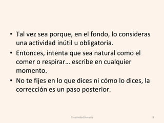 • Tal vez sea porque, en el fondo, lo consideras
una actividad inútil u obligatoria.
• Entonces, intenta que sea natural como el
comer o respirar… escribe en cualquier
momento.
• No te fijes en lo que dices ni cómo lo dices, la
corrección es un paso posterior.
Creatividad literaria 18
 