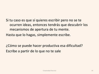 Si tu caso es que sí quieres escribir pero no se te
ocurren ideas, entonces tendrás que descubrir los
mecanismos de apertura de tu mente.
Hasta que lo hagas, simplemente escribe.
¿Cómo se puede hacer productiva esa dificultad?
Escribe a partir de lo que no te sale
Creatividad literaria 19
 
