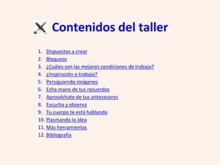 Contenidos del taller
1. Dispuestos a crear
2. Bloqueos
3. ¿Cuáles son las mejores condiciones de trabajo?
4. ¿Inspiración o trabajo?
5. Persiguiendo imágenes
6. Echa mano de tus recuerdos
7. Aprovéchate de tus antecesores
8. Escucha y observa
9. Tu cuerpo te está hablando
10. Plasmando la idea
11. Más herramientas
12. Bibliografía
 