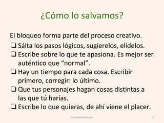 ¿Cómo lo salvamos?
El bloqueo forma parte del proceso creativo.
❏ Sálta los pasos lógicos, sugierelos, elídelos.
❏ Escribe sobre lo que te apasiona. Es mejor ser
auténtico que “normal”.
❏ Hay un tiempo para cada cosa. Escribir
primero, corregir: lo último.
❏ Que tus personajes hagan cosas distintas a
las que tú harías.
❏ Escribe lo que quieras, de ahí viene el placer.
22Creatividad literaria
 