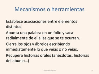 Mecanismos o herramientas
Establece asociaciones entre elementos
distintos.
Apunta una palabra en un folio y saca
radialmente de ella las que se te ocurran.
Cierra los ojos y ábrelos escribiendo
inmediatamente lo que veías o no veías.
Recupera historias orales (anécdotas, historias
del abuelo…)
23Creatividad literaria
 