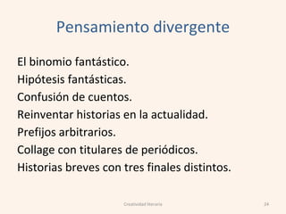 Pensamiento divergente
El binomio fantástico.
Hipótesis fantásticas.
Confusión de cuentos.
Reinventar historias en la actualidad.
Prefijos arbitrarios.
Collage con titulares de periódicos.
Historias breves con tres finales distintos.
24Creatividad literaria
 
