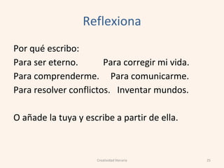 Reflexiona
Por qué escribo:
Para ser eterno. Para corregir mi vida.
Para comprenderme. Para comunicarme.
Para resolver conflictos. Inventar mundos.
O añade la tuya y escribe a partir de ella.
25Creatividad literaria
 
