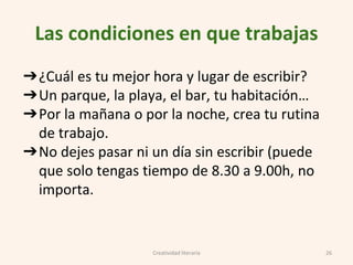 Las condiciones en que trabajas
➔¿Cuál es tu mejor hora y lugar de escribir?
➔Un parque, la playa, el bar, tu habitación…
➔Por la mañana o por la noche, crea tu rutina
de trabajo.
➔No dejes pasar ni un día sin escribir (puede
que solo tengas tiempo de 8.30 a 9.00h, no
importa.
26Creatividad literaria
 