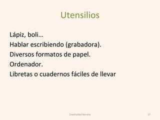 Utensilios
Lápiz, boli…
Hablar escribiendo (grabadora).
Diversos formatos de papel.
Ordenador.
Libretas o cuadernos fáciles de llevar
27Creatividad literaria
 