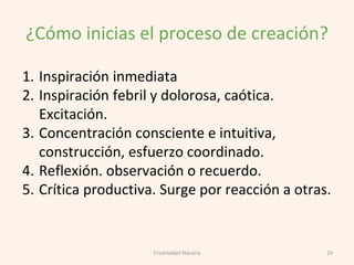 ¿Cómo inicias el proceso de creación?
1. Inspiración inmediata
2. Inspiración febril y dolorosa, caótica.
Excitación.
3. Concentración consciente e intuitiva,
construcción, esfuerzo coordinado.
4. Reflexión. observación o recuerdo.
5. Crítica productiva. Surge por reacción a otras.
29Creatividad literaria
 
