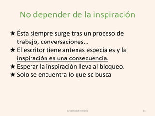 No depender de la inspiración
★ Ésta siempre surge tras un proceso de
trabajo, conversaciones…
★ El escritor tiene antenas especiales y la
inspiración es una consecuencia.
★ Esperar la inspiración lleva al bloqueo.
★ Solo se encuentra lo que se busca
31Creatividad literaria
 