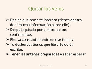 Quitar los velos
➢Decide qué tema te interesa (tienes dentro
de ti mucha información sobre ello).
➢Después pásalo por el filtro de tus
sentimientos.
➢Piensa constantemente en ese tema y
➢Te desborda, tienes que librarte de él:
escribe.
➢Tener las antenas preparadas y saber esperar
32Creatividad literaria
 