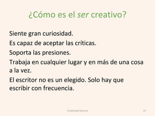 ¿Cómo es el ser creativo?
Siente gran curiosidad.
Es capaz de aceptar las críticas.
Soporta las presiones.
Trabaja en cualquier lugar y en más de una cosa
a la vez.
El escritor no es un elegido. Solo hay que
escribir con frecuencia.
33Creatividad literaria
 