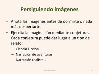 Persiguiendo imágenes
• Anota las imágenes antes de dormirte o nada
más despertarte.
• Ejercita la imaginación mediante conjeturas.
Cada conjetura puede dar lugar a un tipo de
relato:
– Ciencia Ficción
– Narración de aventuras
– Narración realista…
37Creatividad literaria
 