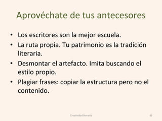Aprovéchate de tus antecesores
• Los escritores son la mejor escuela.
• La ruta propia. Tu patrimonio es la tradición
literaria.
• Desmontar el artefacto. Imita buscando el
estilo propio.
• Plagiar frases: copiar la estructura pero no el
contenido.
43Creatividad literaria
 