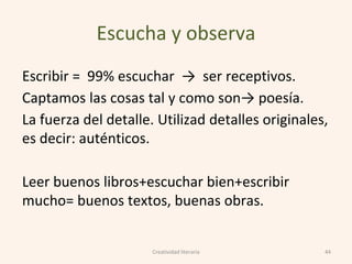 Escucha y observa
Escribir = 99% escuchar → ser receptivos.
Captamos las cosas tal y como son→ poesía.
La fuerza del detalle. Utilizad detalles originales,
es decir: auténticos.
Leer buenos libros+escuchar bien+escribir
mucho= buenos textos, buenas obras.
44Creatividad literaria
 