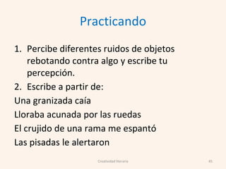 Practicando
1. Percibe diferentes ruidos de objetos
rebotando contra algo y escribe tu
percepción.
2. Escribe a partir de:
Una granizada caía
Lloraba acunada por las ruedas
El crujido de una rama me espantó
Las pisadas le alertaron
45Creatividad literaria
 