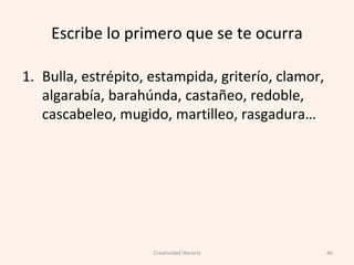 Escribe lo primero que se te ocurra
1. Bulla, estrépito, estampida, griterío, clamor,
algarabía, barahúnda, castañeo, redoble,
cascabeleo, mugido, martilleo, rasgadura…
46Creatividad literaria
 