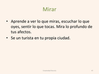 Mirar
• Aprende a ver lo que miras, escuchar lo que
oyes, sentir lo que tocas. Mira lo profundo de
tus afectos.
• Se un turista en tu propia ciudad.
47Creatividad literaria
 
