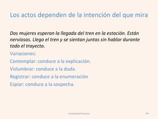 Los actos dependen de la intención del que mira
Dos mujeres esperan la llegada del tren en la estación. Están
nerviosas. Llega el tren y se sientan juntas sin hablar durante
todo el trayecto.
Variaciones:
Contemplar: conduce a la explicación.
Vislumbrar: conduce a la duda.
Registrar: conduce a la enumeración
Espiar: conduce a la sospecha.
49Creatividad literaria
 