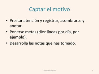 Captar el motivo
• Prestar atención y registrar, asombrarse y
anotar.
• Ponerse metas (diez líneas por día, por
ejemplo).
• Desarrolla las notas que has tomado.
5Creatividad literaria
 