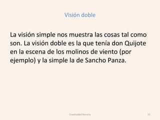 Visión doble
La visión simple nos muestra las cosas tal como
son. La visión doble es la que tenía don Quijote
en la escena de los molinos de viento (por
ejemplo) y la simple la de Sancho Panza.
51Creatividad literaria
 
