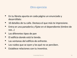 Otro ejercicio
• En tu libreta apunta en cada página un enunciado y
desarróllalo:
• 10 detalles de tu calle. Destaca el que más te impresione.
• Entra en una panadería y fíjate en el dependiente (timbre de
voz…)
• Los diferentes tipos de pan
• El edificio donde está la tienda.
• Las ventanas del edificio de enfrente.
• Los ruidos que se oyen y los qué no se perciben.
• Establece relaciones con tu inventiva.
52Creatividad literaria
 