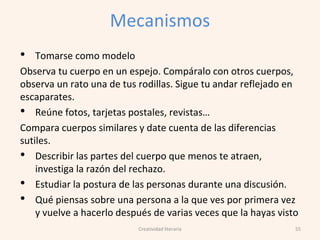 Mecanismos
• Tomarse como modelo
Observa tu cuerpo en un espejo. Compáralo con otros cuerpos,
observa un rato una de tus rodillas. Sigue tu andar reflejado en
escaparates.
• Reúne fotos, tarjetas postales, revistas…
Compara cuerpos similares y date cuenta de las diferencias
sutiles.
• Describir las partes del cuerpo que menos te atraen,
investiga la razón del rechazo.
• Estudiar la postura de las personas durante una discusión.
• Qué piensas sobre una persona a la que ves por primera vez
y vuelve a hacerlo después de varias veces que la hayas visto
55Creatividad literaria
 