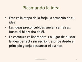 Plasmando la idea
• Esta es la etapa de la forja, la armazón de tu
idea.
• Las ideas preconcebidas suelen ser falsas.
Busca el hilo y tira de él.
• La escritura es liberadora. En lugar de buscar
la idea perfecta sin escribir, escribe desde el
principio y deja descansar el escrito.
56Creatividad literaria
 