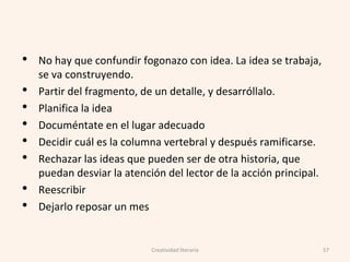• No hay que confundir fogonazo con idea. La idea se trabaja,
se va construyendo.
• Partir del fragmento, de un detalle, y desarróllalo.
• Planifica la idea
• Documéntate en el lugar adecuado
• Decidir cuál es la columna vertebral y después ramificarse.
• Rechazar las ideas que pueden ser de otra historia, que
puedan desviar la atención del lector de la acción principal.
• Reescribir
• Dejarlo reposar un mes
57Creatividad literaria
 