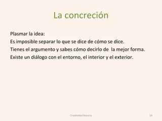La concreción
Plasmar la idea:
Es imposible separar lo que se dice de cómo se dice.
Tienes el argumento y sabes cómo decirlo de la mejor forma.
Existe un diálogo con el entorno, el interior y el exterior.
59Creatividad literaria
 