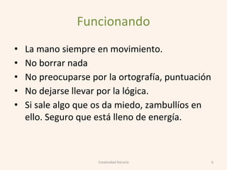 Funcionando
• La mano siempre en movimiento.
• No borrar nada
• No preocuparse por la ortografía, puntuación
• No dejarse llevar por la lógica.
• Si sale algo que os da miedo, zambullíos en
ello. Seguro que está lleno de energía.
6Creatividad literaria
 