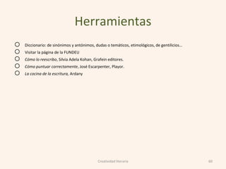 Herramientas
o Diccionario: de sinónimos y antónimos, dudas o temáticos, etimológicos, de gentilicios…
o Visitar la página de la FUNDEU
o Cómo lo reescribo, Silvia Adela Kohan, Grafein editores.
o Cómo puntuar correctamente, José Escarpenter, Playor.
o La cocina de la escritura, Ardany
60Creatividad literaria
 