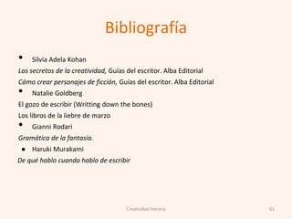 Bibliografía
• Silvia Adela Kohan
Los secretos de la creatividad, Guías del escritor. Alba Editorial
Cómo crear personajes de ficción, Guías del escritor. Alba Editorial
• Natalie Goldberg
El gozo de escribir (Writting down the bones)
Los libros de la liebre de marzo
• Gianni Rodari
Gramática de la fantasía.
● Haruki Murakami
De qué hablo cuando hablo de escribir
61Creatividad literaria
 