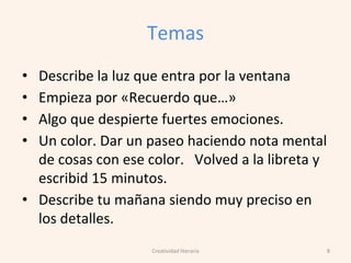Temas
• Describe la luz que entra por la ventana
• Empieza por «Recuerdo que…»
• Algo que despierte fuertes emociones.
• Un color. Dar un paseo haciendo nota mental
de cosas con ese color. Volved a la libreta y
escribid 15 minutos.
• Describe tu mañana siendo muy preciso en
los detalles.
8Creatividad literaria
 