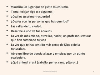 • Visualiza un lugar que te guste muchísimo.
• Tema: «dejar algo o a alguien».
• ¿Cuál es tu primer recuerdo?
• ¿Cuáles son las personas que has querido?
• Las calles de tu ciudad.
• Describe a uno de tus abuelos.
• La vez de más miedo, estrellas, nadar, un profesor, lecturas
que han cambiado tu vida
• La vez que te has sentido más cerca de Dios o de la
naturaleza.
• Abre un libro de poesía al azar y empieza por un punto
cualquiera.
• ¿Qué animal eres? (caballo, perro, rana, pájaro…)
9Creatividad literaria
 
