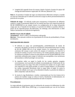  Longitud del segundo brazo de ensayo, desde el pivote al punto de apoyo del
vástago del deformímetro registrador de 548 mm. (Relación 1:4).
Nota 1.- Se permite el empleo de vigas con dimensiones diferentes siempre y cuando
no sean tan reducidas que el radio de acción de la carga no afecte permanentemente la
posición de sus patas.
Vehículo de carga – El vehículo usado para transportar el dispositivo de deflexión
estática y cargar el pavimento deberá ser un camión que lleve una carga de prueba de
80 kN (18000/lbf) en eje simple trasero. La configuración de la carga incluyendo
cargas por eje, el tamaño de las llantas y la presión de inflado se pueden obtener a
partir de las especificaciones del fabricante; sin embargo, esta información se debe
indicar claramente en el informe de ingeniería.
Medidor de pre sión de inflado.
Termómetro – De 0º a 100º C con divisiones cada grado.
Barreno – Para ejecutar orificios en el pavimento de 40 mm de profundidad y 10 mm
de diámetro.
PREPARACIÓN DEL ENSAYO
1. El vehículo se carga con paralelepípedos, preferiblemente de metal, de
concreto o de piedra y se pesan en una báscula contrastada hasta tener la carga
de 80 kN (18000 lbf) en el eje simple trasero. Se comprueba la carga al
comienzo del ensayo y para series de ensayos al comienzo y al final de la
jornada de trabajo. Se pesa el eje trasero y las ruedas gemelas, bajo las cuales
se realizara la medida, la masa en estas últimas será de 40 kN (9000 lbf). Si los
materiales utilizados para cargar el vehículo son susceptibles a las variaciones
de humedad, se deberá proteger con una lona.
2. Se imprime sobre un papel la huella de las ruedas gemelas cargadas
correctamente, con la presión de inflado recomendada por el fabricante de los
neumáticos para esa carga. Para ello se levantan las ruedas con un gato sobre
una superficie lo más plana posible, se coloca el papel debajo y se descienden
las ruedas reposando libremente toda la carga sobre el papel. Se anota la
presión de inflado con la que se ha obtenido la huella. La presión de inflado se
debe comprobar cada dos horas.
3. Se monta la viga Benkelman o similar, comenzando por los tres tramos de la
palanca de medida. Luego se coloca el nivel y finalmente el deformímetro. Se
comprueba el correcto funcionamiento de todo el conjunto.
Procedimiento
La carga aplicada al pavimento para la realización de ensayos de deflexiones ha sido
estandarizada en 9000 libras (4090 kg), y es proporcionada por una de las llantas
 