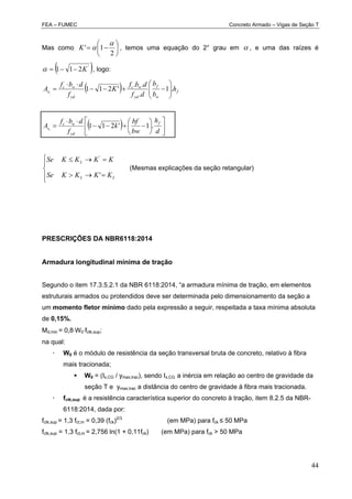 FEA – FUMEC Concreto Armado – Vigas de Seção T
44
Mas como 






2
1'

K , temos uma equação do 2° grau em  , e uma das raízes é
 '
211 K , logo:
  f
w
f
yd
wc
yd
wc
s h
b
b
df
dbf
K
f
dbf
A .1
.
..
'2111 








  














d
h
bw
bf
k
f
dbf
A f
yd
wc
s .1'2111







LL
L
KKKKSe
KKKKSe
'
'
(Mesmas explicações da seção retangular)
PRESCRIÇÕES DA NBR6118:2014
Armadura longitudinal mínima de tração
Segundo o item 17.3.5.2.1 da NBR 6118:2014, “a armadura mínima de tração, em elementos
estruturais armados ou protendidos deve ser determinada pelo dimensionamento da seção a
um momento fletor mínimo dado pela expressão a seguir, respeitada a taxa mínima absoluta
de 0,15%.
Md,min = 0,8W0fctk,sup;
na qual:
 W0 é o módulo de resistência da seção transversal bruta de concreto, relativo à fibra
mais tracionada;
 W0 = (Ix,CG / ymax,trac), sendo Ix,CG a inércia em relação ao centro de gravidade da
seção T e ymax,trac a distância do centro de gravidade à fibra mais tracionada.
 fctk,sup é a resistência característica superior do concreto à tração, item 8.2.5 da NBR-
6118:2014, dada por:
fctk,sup = 1,3 fct,m = 0,39 (fck)2/3
(em MPa) para fck ≤ 50 MPa
fctk,sup = 1,3 fct,m = 2,756 ln(1 + 0,11fck) (em MPa) para fck > 50 MPa
 